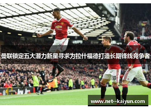 曼联锁定五大潜力新星寻求为拉什福德打造长期锋线竞争者 曼联锁定五大潜力新星寻求为拉什福德打造长期锋线竞争者